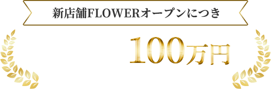 新店舗FLOWERオープンにつき 入店祝い金最大100万円キャンペーン実施中!