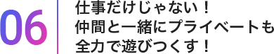 06仕事だけじゃない!仲間と一緒にプライベートも全力で遊び尽くす!